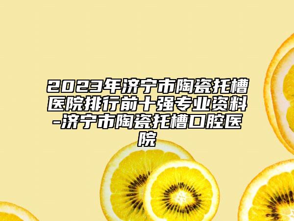 2023年濟寧市陶瓷托槽醫(yī)院排行前十強專業(yè)資料-濟寧市陶瓷托槽口腔醫(yī)院