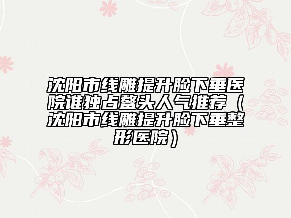 沈陽市線雕提升臉下垂醫(yī)院誰獨占鰲頭人氣推薦（沈陽市線雕提升臉下垂整形醫(yī)院）