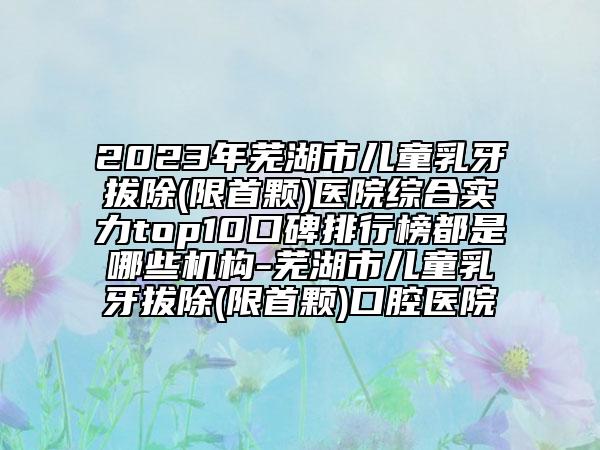 2023年蕪湖市兒童乳牙拔除(限首顆)醫(yī)院綜合實力top10口碑排行榜都是哪些機構(gòu)-蕪湖市兒童乳牙拔除(限首顆)口腔醫(yī)院