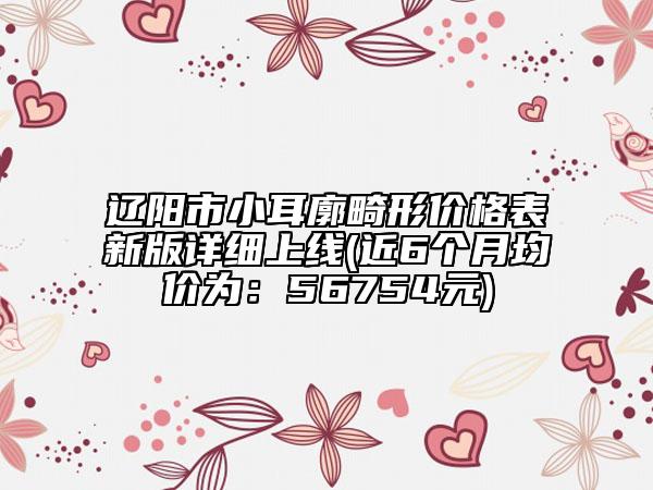 遼陽市小耳廓畸形價格表新版詳細上線(近6個月均價為：56754元)