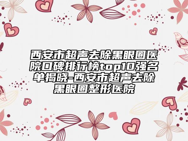 西安市超聲去除黑眼圈醫(yī)院口碑排行榜top10強名單揭曉-西安市超聲去除黑眼圈整形醫(yī)院