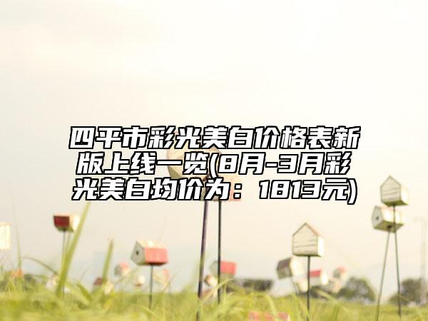 四平市彩光美白價格表新版上線一覽(8月-3月彩光美白均價為：1813元)