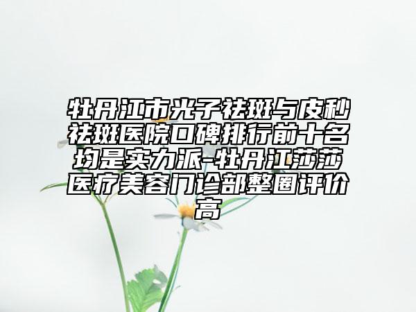 牡丹江市光子祛斑與皮秒祛斑醫(yī)院口碑排行前十名均是實(shí)力派-牡丹江莎莎醫(yī)療美容門診部整圈評價(jià)高