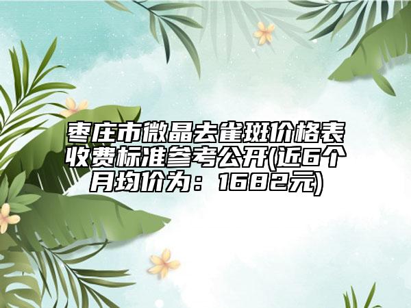棗莊市微晶去雀斑價格表收費標(biāo)準(zhǔn)參考公開(近6個月均價為：1682元)