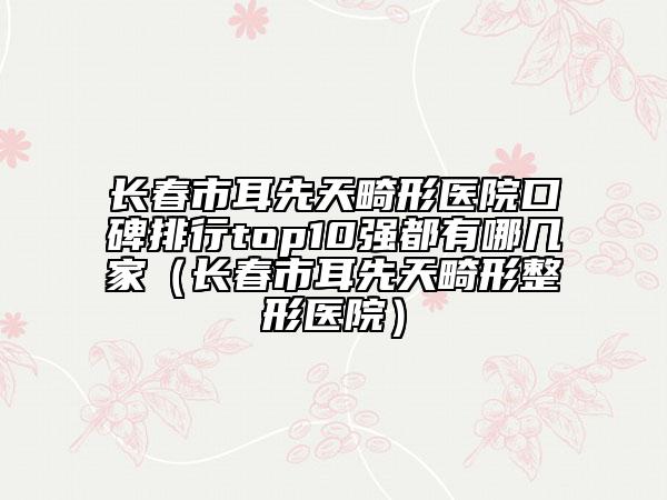 長(zhǎng)春市耳先天畸形醫(yī)院口碑排行top10強(qiáng)都有哪幾家（長(zhǎng)春市耳先天畸形整形醫(yī)院）