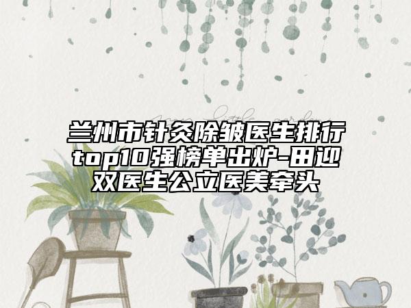 蘭州市針灸除皺醫(yī)生排行top10強榜單出爐-田迎雙醫(yī)生公立醫(yī)美牽頭