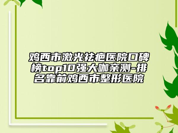 雞西市激光祛疤醫(yī)院口碑榜top10強(qiáng)大咖親測-排名靠前雞西市整形醫(yī)院