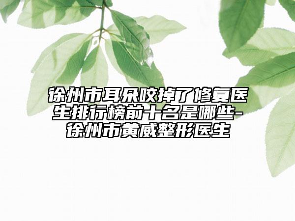 徐州市耳朵咬掉了修復醫(yī)生排行榜前十名是哪些-徐州市黃威整形醫(yī)生