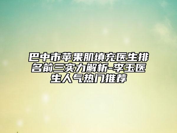 巴中市蘋果肌填充醫(yī)生排名前三實(shí)力解析-李玉醫(yī)生人氣熱門推薦