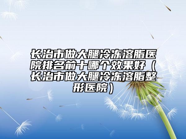 長治市做大腿冷凍溶脂醫(yī)院排名前十哪個(gè)效果好（長治市做大腿冷凍溶脂整形醫(yī)院）