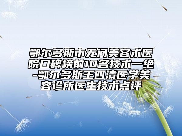 鄂爾多斯市無間美容術(shù)醫(yī)院口碑榜前10名技術(shù)一絕-鄂爾多斯王四清醫(yī)學(xué)美容診所醫(yī)生技術(shù)點(diǎn)評(píng)