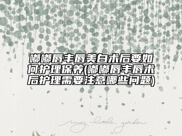 嘟嘟唇豐唇美白術(shù)后要如何護(hù)理保養(yǎng)(嘟嘟唇豐唇術(shù)后護(hù)理需要注意哪些問題)
