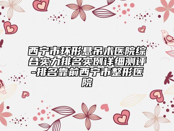 西寧市環(huán)形懸吊術(shù)醫(yī)院綜合實力排名實例詳細測評-排名靠前西寧市整形醫(yī)院