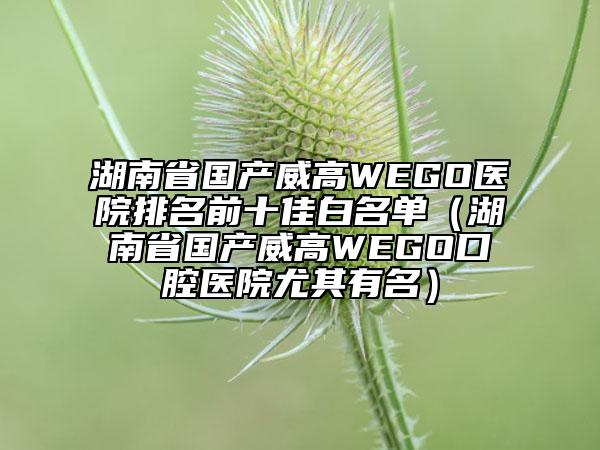 湖南省國產(chǎn)威高WEGO醫(yī)院排名前十佳白名單（湖南省國產(chǎn)威高WEGO口腔醫(yī)院尤其有名）