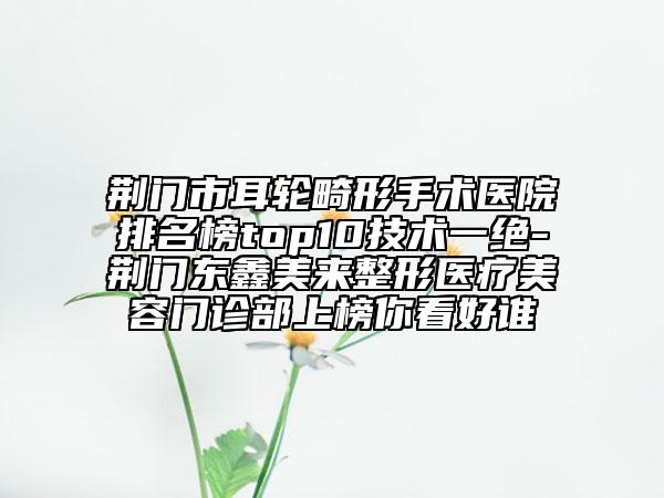荊門市耳輪畸形手術醫(yī)院排名榜top10技術一絕-荊門東鑫美來整形醫(yī)療美容門診部上榜你看好誰