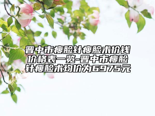 晉中市瘦臉針瘦臉術(shù)價(jià)錢價(jià)格表一覽-晉中市瘦臉針瘦臉術(shù)均價(jià)為6975元
