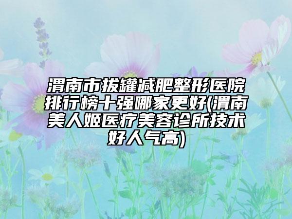 渭南市拔罐減肥整形醫(yī)院排行榜十強哪家更好(渭南美人姬醫(yī)療美容診所技術(shù)好人氣高)
