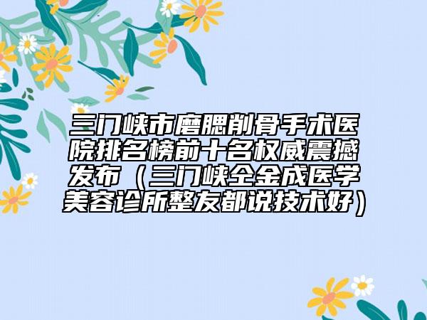 三門峽市磨腮削骨手術(shù)醫(yī)院排名榜前十名權(quán)威震撼發(fā)布（三門峽仝金成醫(yī)學(xué)美容診所整友都說技術(shù)好）