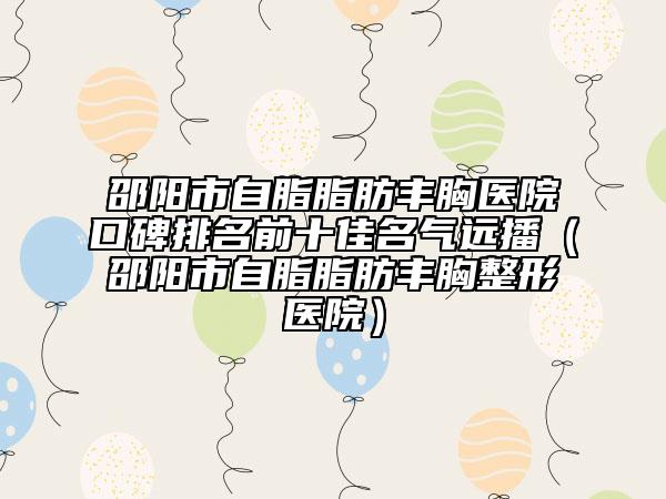 邵陽市自脂脂肪豐胸醫(yī)院口碑排名前十佳名氣遠(yuǎn)播（邵陽市自脂脂肪豐胸整形醫(yī)院）