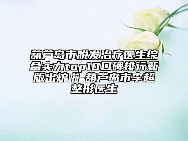 葫蘆島市脫發(fā)治療醫(yī)生綜合實力top10口碑排行新版出爐啦-葫蘆島市李超整形醫(yī)生