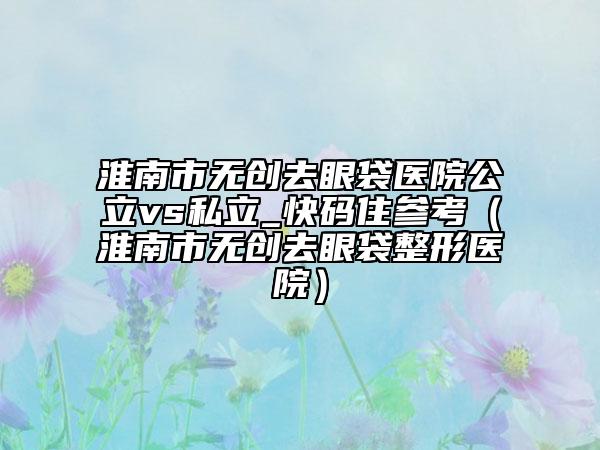 淮南市無創(chuàng)去眼袋醫(yī)院公立vs私立_快碼住參考（淮南市無創(chuàng)去眼袋整形醫(yī)院）