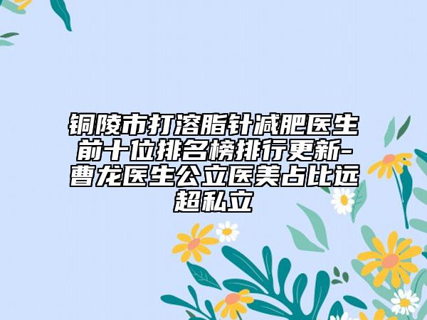 銅陵市打溶脂針減肥醫(yī)生前十位排名榜排行更新-曹龍醫(yī)生公立醫(yī)美占比遠(yuǎn)超私立
