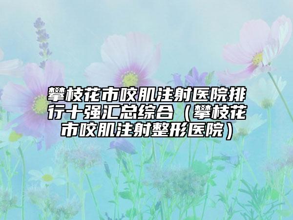攀枝花市咬肌注射醫(yī)院排行十強匯總綜合（攀枝花市咬肌注射整形醫(yī)院）