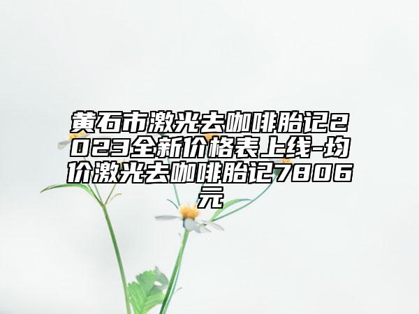 黃石市激光去咖啡胎記2023全新價(jià)格表上線-均價(jià)激光去咖啡胎記7806元