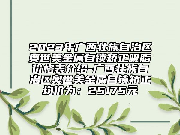 2023年廣西壯族自治區(qū)奧世美金屬自鎖矯正吸脂價(jià)格表介紹-廣西壯族自治區(qū)奧世美金屬自鎖矯正均價(jià)為：25175元