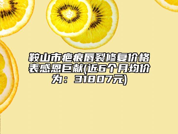 鞍山市疤痕唇裂修復價格表感恩巨獻(近6個月均價為：31807元)