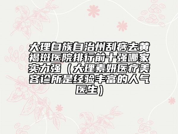 大理白族自治州刮痧去黃褐斑醫(yī)院排行前十強哪家實力強（大理素妍醫(yī)療美容診所是經(jīng)驗豐富的人氣醫(yī)生）