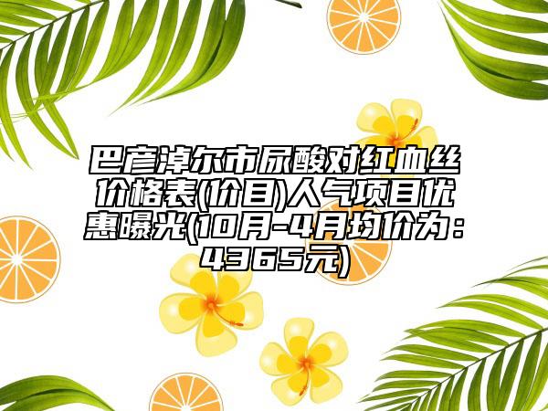 巴彥淖爾市尿酸對(duì)紅血絲價(jià)格表(價(jià)目)人氣項(xiàng)目優(yōu)惠曝光(10月-4月均價(jià)為：4365元)