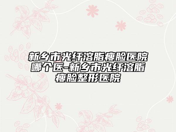 新鄉(xiāng)市光纖溶脂瘦臉醫(yī)院哪個醫(yī)-新鄉(xiāng)市光纖溶脂瘦臉整形醫(yī)院