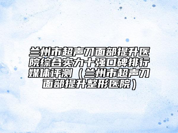 蘭州市超聲刀面部提升醫(yī)院綜合實(shí)力十強(qiáng)口碑排行媒體評測（蘭州市超聲刀面部提升整形醫(yī)院）