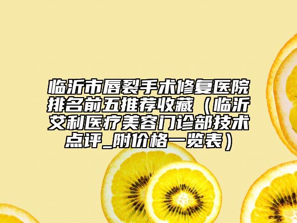 臨沂市唇裂手術(shù)修復(fù)醫(yī)院排名前五推薦收藏（臨沂艾利醫(yī)療美容門診部技術(shù)點評_附價格一覽表）