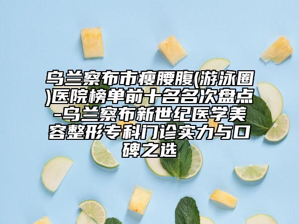 烏蘭察布市瘦腰腹(游泳圈)醫(yī)院榜單前十名名次盤點(diǎn)-烏蘭察布新世紀(jì)醫(yī)學(xué)美容整形?？崎T診實(shí)力與口碑之選