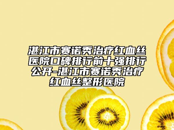 湛江市賽諾秀治療紅血絲醫(yī)院口碑排行前十強(qiáng)排行公開-湛江市賽諾秀治療紅血絲整形醫(yī)院