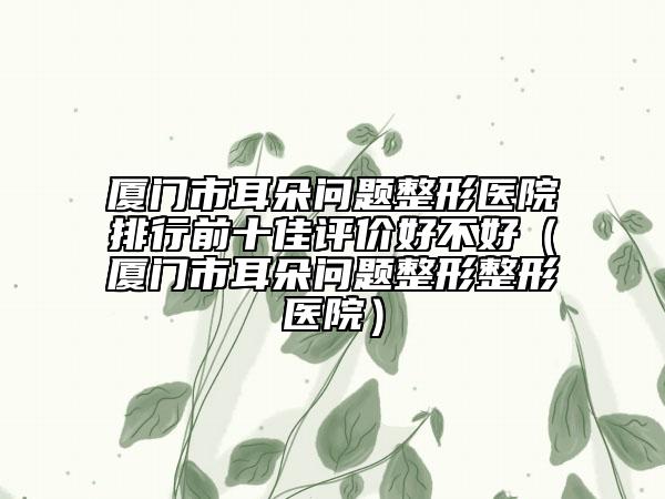 廈門市耳朵問題整形醫(yī)院排行前十佳評價好不好（廈門市耳朵問題整形整形醫(yī)院）