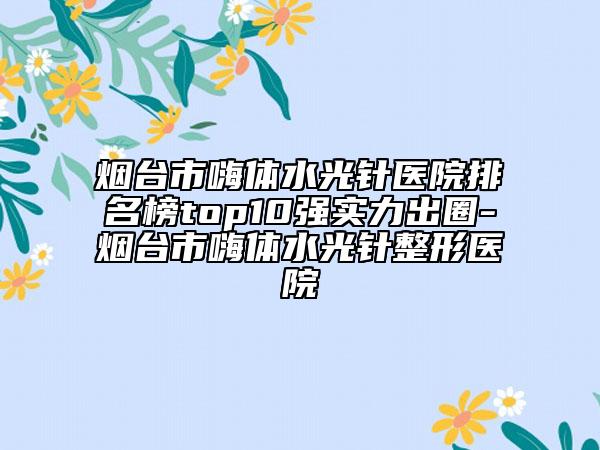 煙臺市嗨體水光針醫(yī)院排名榜top10強(qiáng)實(shí)力出圈-煙臺市嗨體水光針整形醫(yī)院
