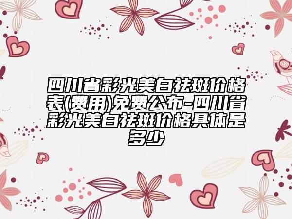 四川省彩光美白祛斑價(jià)格表(費(fèi)用)免費(fèi)公布-四川省彩光美白祛斑價(jià)格具體是多少