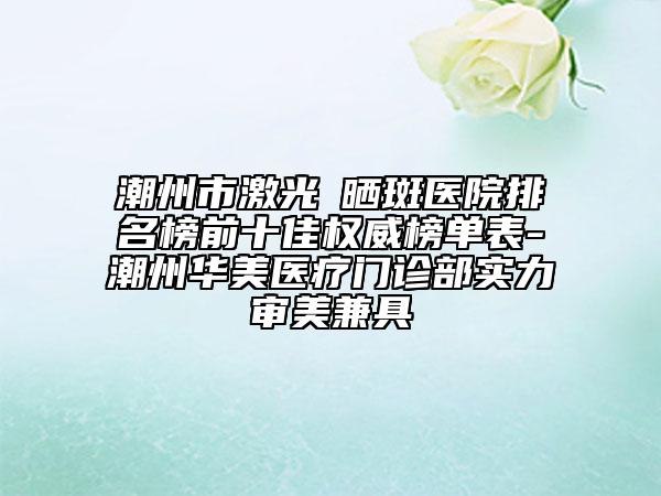潮州市激光袪曬斑醫(yī)院排名榜前十佳權(quán)威榜單表-潮州華美醫(yī)療門診部實力審美兼具