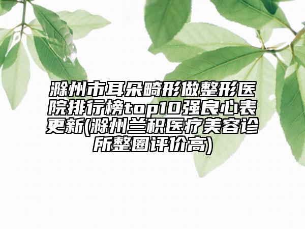 滁州市耳朵畸形做整形醫(yī)院排行榜top10強(qiáng)良心表更新(滁州蘭積醫(yī)療美容診所整圈評價高)