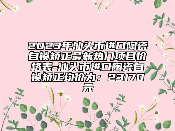2023年汕頭市進口陶瓷自鎖矯正最新熱門項目價格表-汕頭市進口陶瓷自鎖矯正均價為：23170元