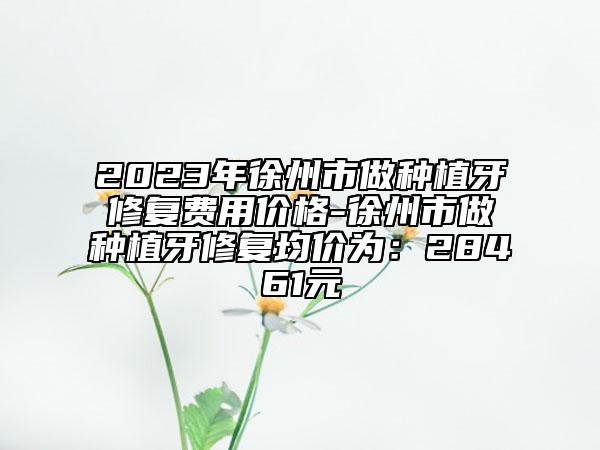 2023年徐州市做種植牙修復(fù)費(fèi)用價(jià)格-徐州市做種植牙修復(fù)均價(jià)為：28461元