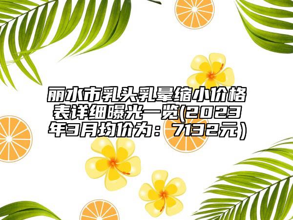 麗水市乳頭乳暈縮小價(jià)格表詳細(xì)曝光一覽(2023年3月均價(jià)為：7132元）