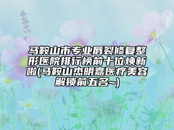 馬鞍山市專業(yè)唇裂修復整形醫(yī)院排行榜前十位煥新啦(馬鞍山杰明嘉醫(yī)療美容解鎖前五名~)