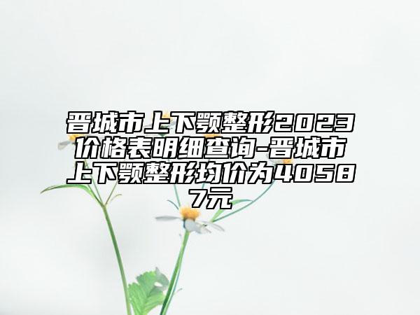 晉城市上下顎整形2023價(jià)格表明細(xì)查詢-晉城市上下顎整形均價(jià)為40587元