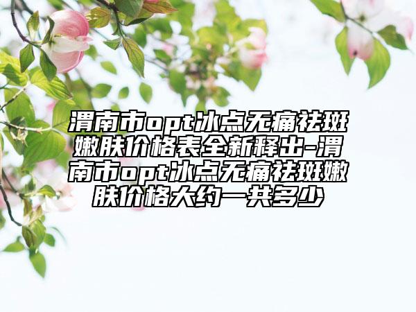 渭南市opt冰點(diǎn)無痛祛斑嫩膚價(jià)格表全新釋出-渭南市opt冰點(diǎn)無痛祛斑嫩膚價(jià)格大約一共多少
