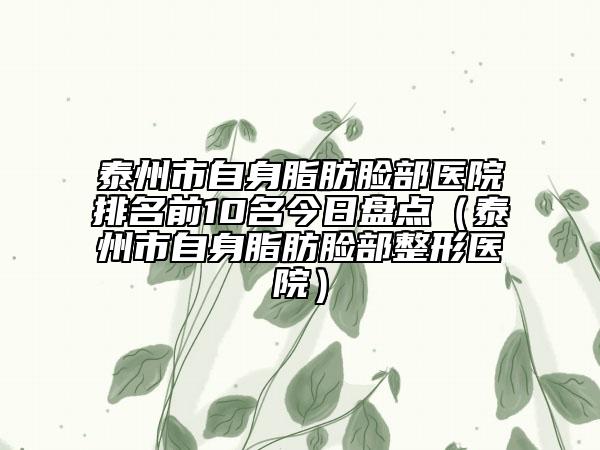 泰州市自身脂肪臉部醫(yī)院排名前10名今日盤(pán)點(diǎn)（泰州市自身脂肪臉部整形醫(yī)院）