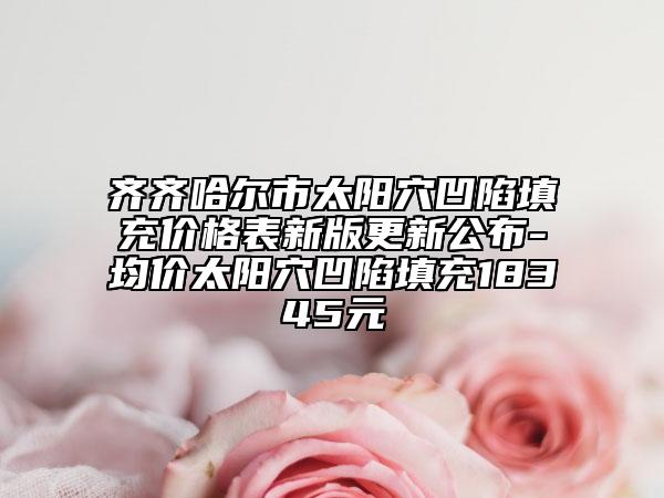 齊齊哈爾市太陽穴凹陷填充價(jià)格表新版更新公布-均價(jià)太陽穴凹陷填充18345元